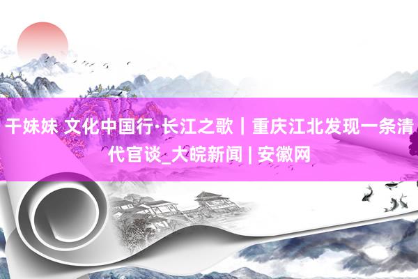 干妹妹 文化中国行·长江之歌｜重庆江北发现一条清代官谈_大皖新闻 | 安徽网