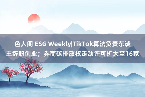 色人阁 ESG Weekly|TikTok算法负责东谈主辞职创业；券商碳排放权走动许可扩大至16家