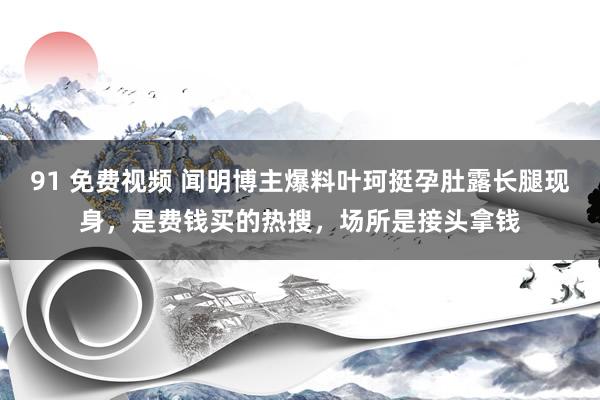 91 免费视频 闻明博主爆料叶珂挺孕肚露长腿现身，是费钱买的热搜，场所是接头拿钱