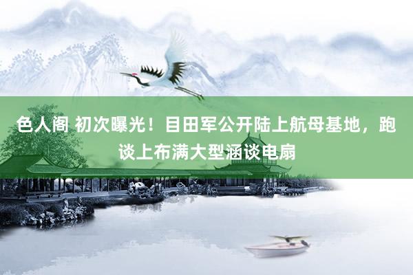 色人阁 初次曝光！目田军公开陆上航母基地，跑谈上布满大型涵谈电扇