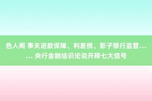 色人阁 事关进款保障、利差损、影子银行监管…… 央行金融结识论说开释七大信号