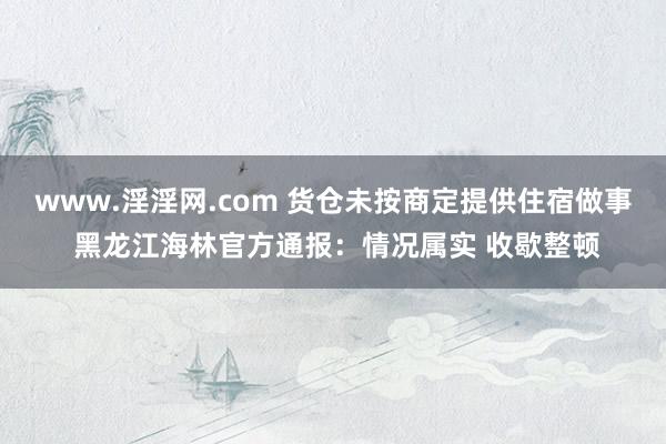 www.淫淫网.com 货仓未按商定提供住宿做事 黑龙江海林官方通报：情况属实 收歇整顿