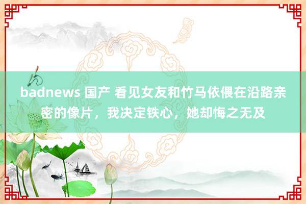 badnews 国产 看见女友和竹马依偎在沿路亲密的像片，我决定铁心，她却悔之无及