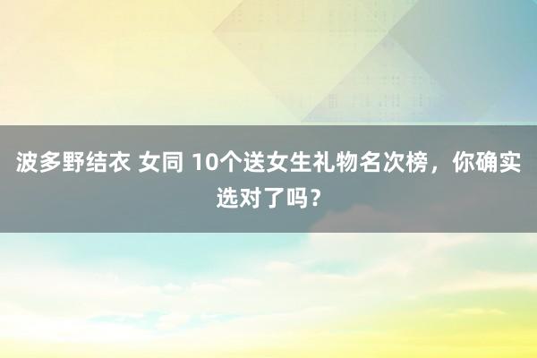 波多野结衣 女同 10个送女生礼物名次榜，你确实选对了吗？