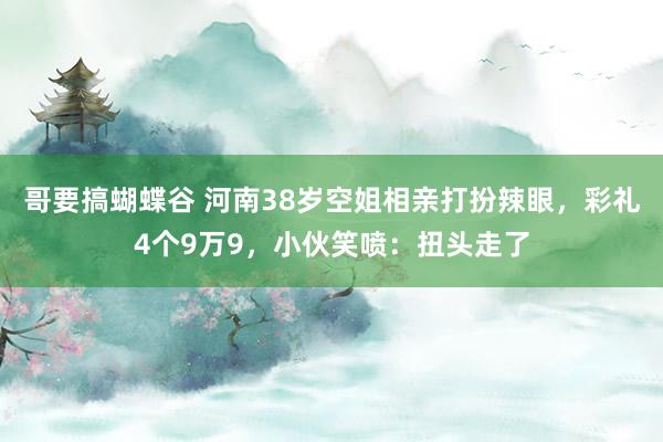 哥要搞蝴蝶谷 河南38岁空姐相亲打扮辣眼，彩礼4个9万9，小伙笑喷：扭头走了