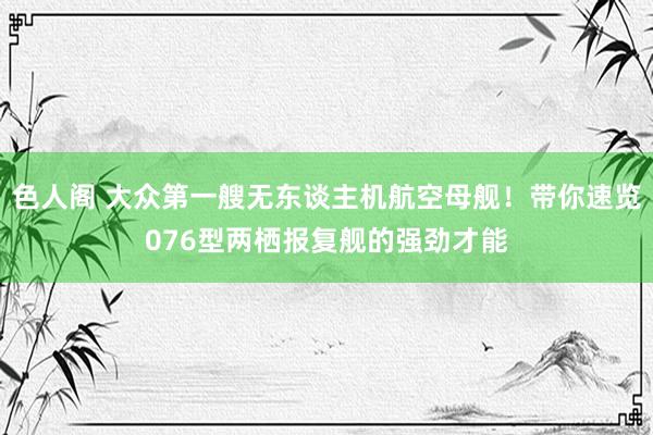 色人阁 大众第一艘无东谈主机航空母舰！带你速览076型两栖报复舰的强劲才能