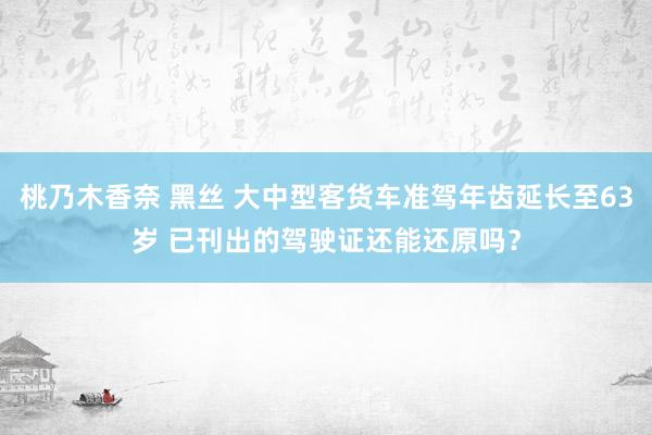 桃乃木香奈 黑丝 大中型客货车准驾年齿延长至63岁 已刊出的驾驶证还能还原吗？