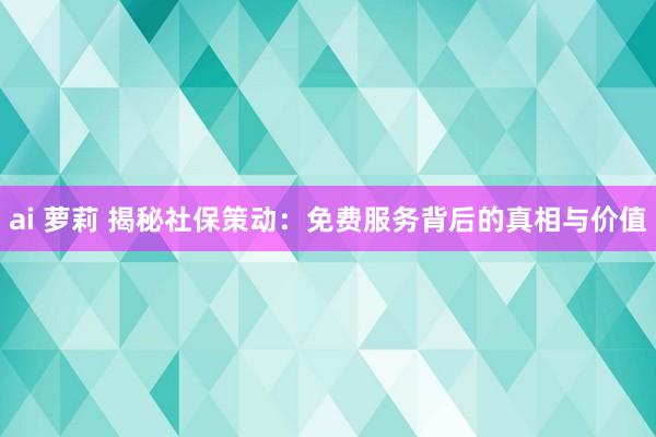 ai 萝莉 揭秘社保策动：免费服务背后的真相与价值