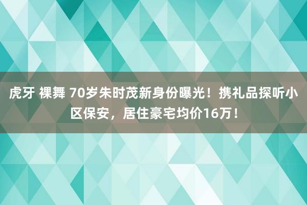 虎牙 裸舞 70岁朱时茂新身份曝光！携礼品探听小区保安，居住豪宅均价16万！