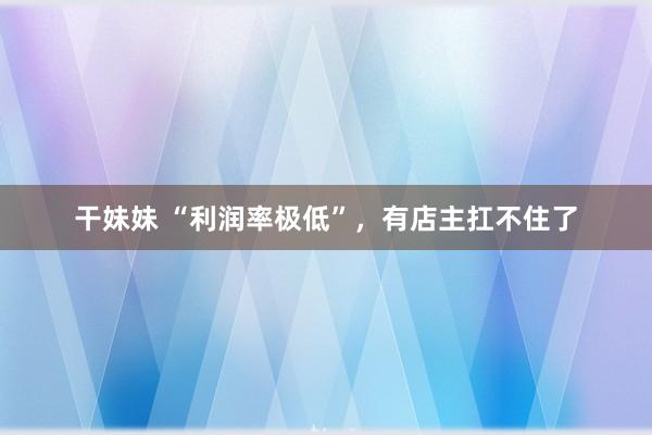 干妹妹 “利润率极低”，有店主扛不住了