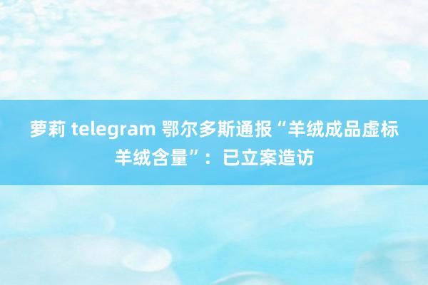 萝莉 telegram 鄂尔多斯通报“羊绒成品虚标羊绒含量”：已立案造访