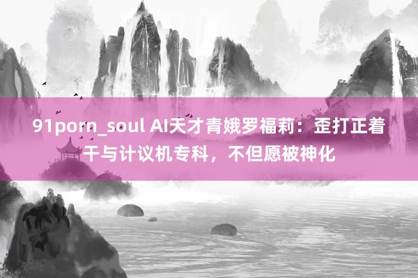 91porn_soul AI天才青娥罗福莉：歪打正着干与计议机专科，不但愿被神化