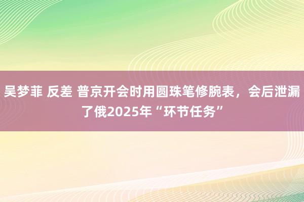 吴梦菲 反差 普京开会时用圆珠笔修腕表，会后泄漏了俄2025年“环节任务”