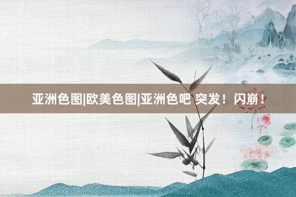 亚洲色图|欧美色图|亚洲色吧 突发！闪崩！