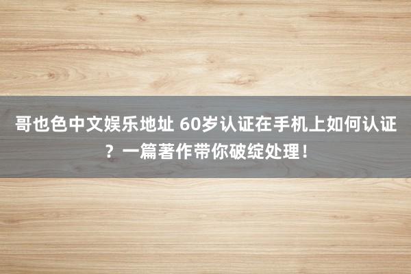 哥也色中文娱乐地址 60岁认证在手机上如何认证？一篇著作带你破绽处理！