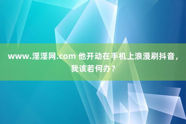 www.淫淫网.com 他开动在手机上浪漫刷抖音，我该若何办？