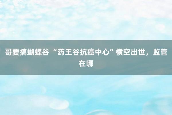 哥要搞蝴蝶谷 “药王谷抗癌中心”横空出世，监管在哪