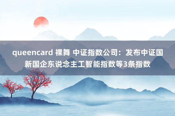 queencard 裸舞 中证指数公司：发布中证国新国企东说念主工智能指数等3条指数