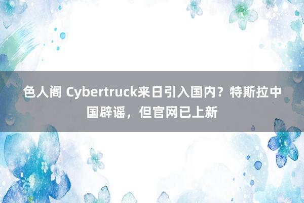 色人阁 Cybertruck来日引入国内？特斯拉中国辟谣，但官网已上新