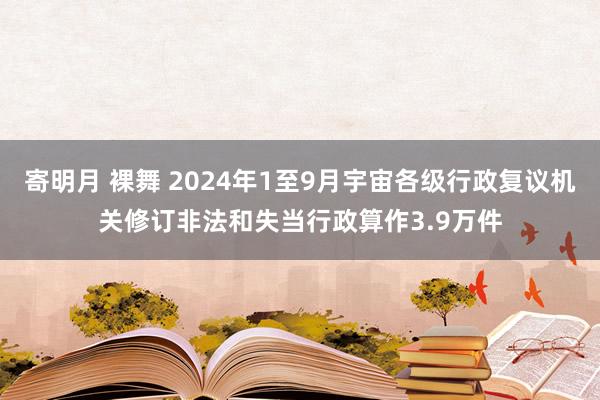 寄明月 裸舞 2024年1至9月宇宙各级行政复议机关修订非法和失当行政算作3.9万件