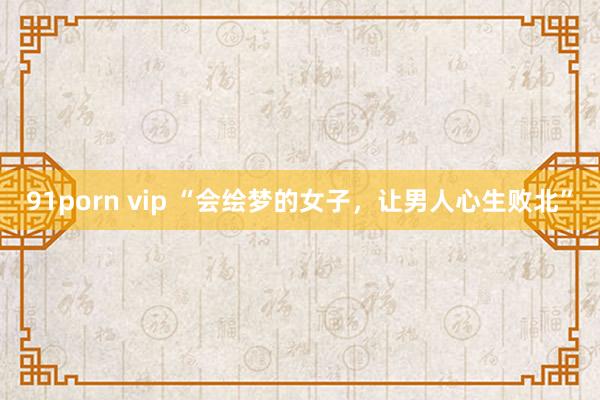 91porn vip “会绘梦的女子，让男人心生败北”