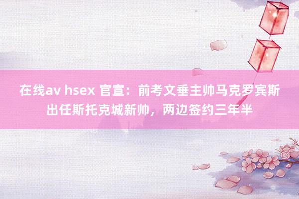 在线av hsex 官宣：前考文垂主帅马克罗宾斯出任斯托克城新帅，两边签约三年半