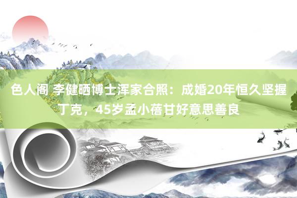 色人阁 李健晒博士浑家合照：成婚20年恒久坚握丁克，45岁孟小蓓甘好意思善良