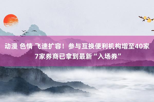 动漫 色情 飞速扩容！参与互换便利机构增至40家 7家券商已拿到最新“入场券”