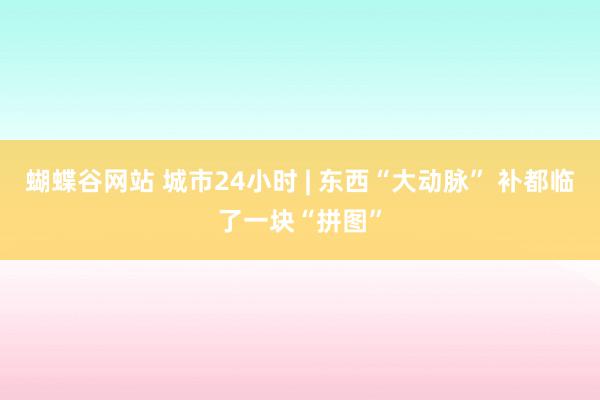 蝴蝶谷网站 城市24小时 | 东西“大动脉” 补都临了一块“拼图”