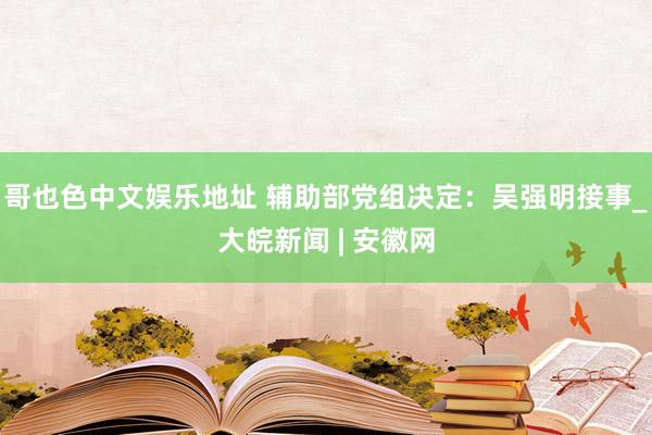 哥也色中文娱乐地址 辅助部党组决定：吴强明接事_大皖新闻 | 安徽网