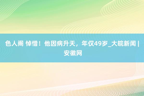 色人阁 悼惜！他因病升天，年仅49岁_大皖新闻 | 安徽网