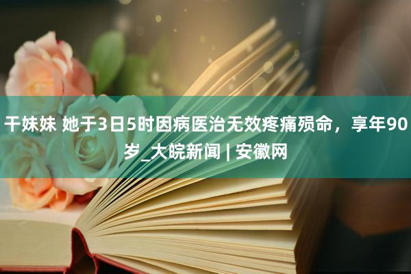 干妹妹 她于3日5时因病医治无效疼痛殒命，享年90岁_大皖新闻 | 安徽网