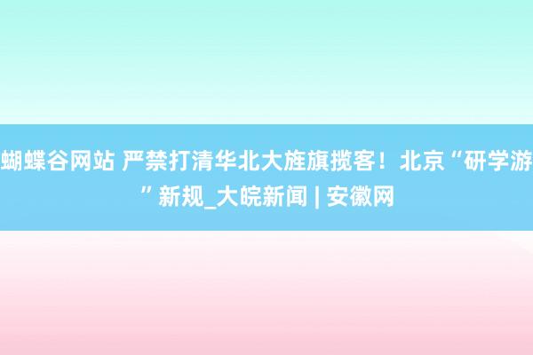 蝴蝶谷网站 严禁打清华北大旌旗揽客！北京“研学游”新规_大皖新闻 | 安徽网