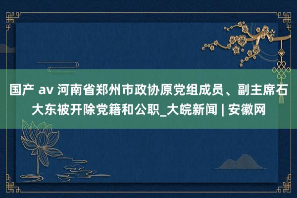 国产 av 河南省郑州市政协原党组成员、副主席石大东被开除党籍和公职_大皖新闻 | 安徽网