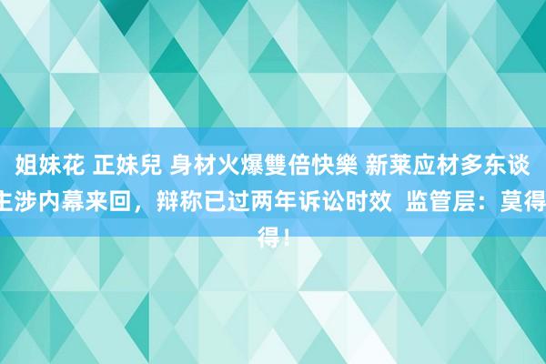 姐妹花 正妹兒 身材火爆雙倍快樂 新莱应材多东谈主涉内幕来回，辩称已过两年诉讼时效  监管层：莫得！