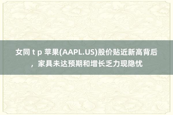 女同 t p 苹果(AAPL.US)股价贴近新高背后，家具未达预期和增长乏力现隐忧