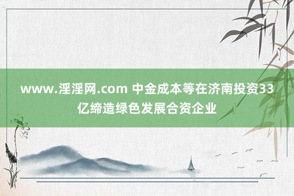 www.淫淫网.com 中金成本等在济南投资33亿缔造绿色发展合资企业