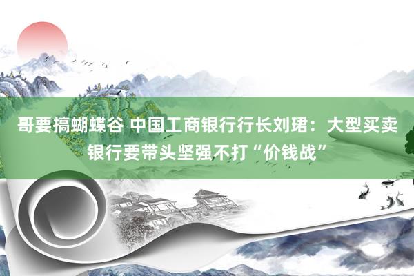 哥要搞蝴蝶谷 中国工商银行行长刘珺：大型买卖银行要带头坚强不打“价钱战”