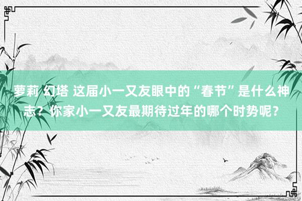 萝莉 幻塔 这届小一又友眼中的“春节”是什么神志？你家小一又友最期待过年的哪个时势呢？