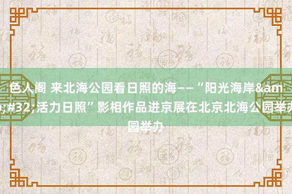 色人阁 来北海公园看日照的海——“阳光海岸&#32;活力日照”影相作品进京展在北京北海公园举办