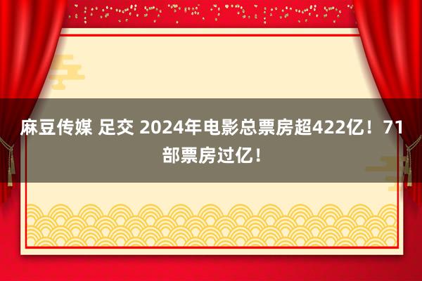 麻豆传媒 足交 2024年电影总票房超422亿！71部票房过亿！