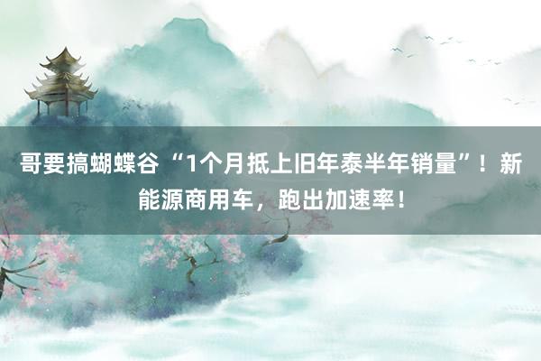 哥要搞蝴蝶谷 “1个月抵上旧年泰半年销量”！新能源商用车，跑出加速率！