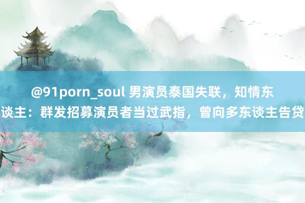 @91porn_soul 男演员泰国失联，知情东谈主：群发招募演员者当过武指，曾向多东谈主告贷