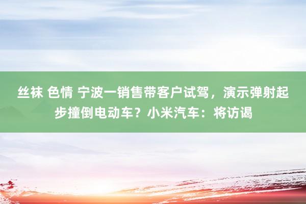 丝袜 色情 宁波一销售带客户试驾，演示弹射起步撞倒电动车？小米汽车：将访谒