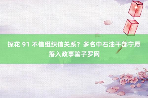 探花 91 不信组织信关系？多名中石油干部宁愿落入政事骗子罗网