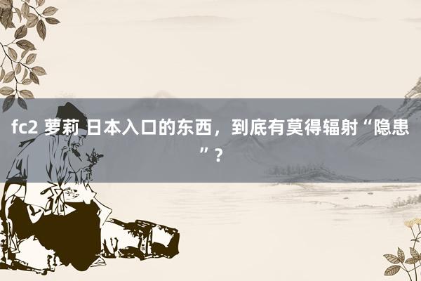 fc2 萝莉 日本入口的东西，到底有莫得辐射“隐患”？