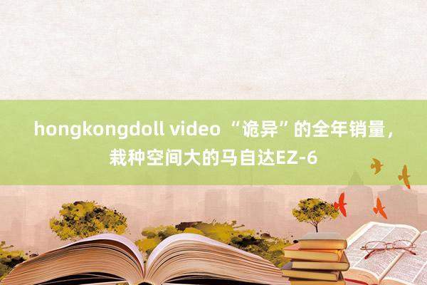 hongkongdoll video “诡异”的全年销量，栽种空间大的马自达EZ-6