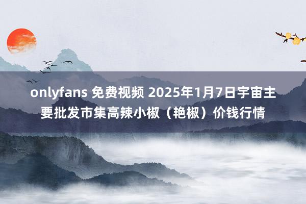 onlyfans 免费视频 2025年1月7日宇宙主要批发市集高辣小椒（艳椒）价钱行情