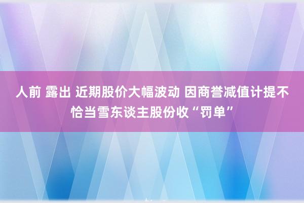 人前 露出 近期股价大幅波动 因商誉减值计提不恰当雪东谈主股份收“罚单”