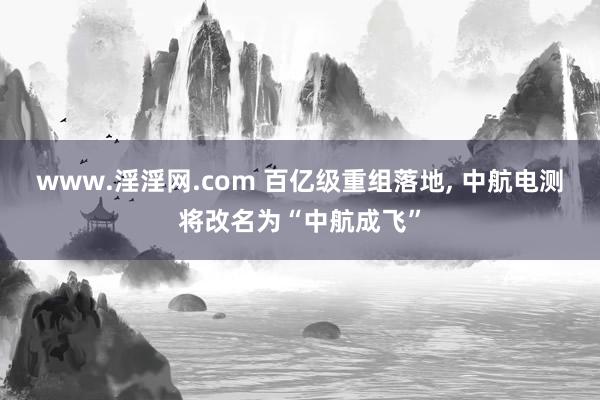 www.淫淫网.com 百亿级重组落地， 中航电测将改名为“中航成飞”